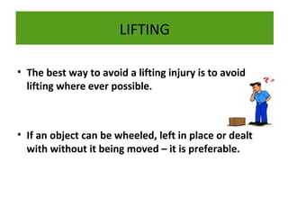 LIFTING
• The best way to avoid a lifting injury is to avoid
lifting where ever possible.

• If an object can be wheeled, left in place or dealt
with without it being moved – it is preferable.

 