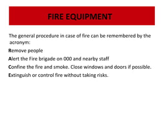 FIRE EQUIPMENT
The general procedure in case of fire can be remembered by the
acronym:
The Remove people
The dry powder fire extinguisher is very effective on flammable liquids, electrical fires and
dry powder fire extinguisher is very effective on flammable liquids, electrical fires and
gases:
gases:

Alert the Fire brigade on 000 and nearby staff

Confine the fire and smoke. Close windows and doors if possible.
Extinguish or control fire without taking risks.

 
