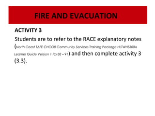 FIRE AND EVACUATION
ACTIVITY 3
Students are to refer to the RACE explanatory notes
(North Coast TAFE CHCO8 Community Services Training Package HLTWHS300A
Learner Guide Version 1 Pp 88 – 91) and then complete activity 3
(3.3).

 
