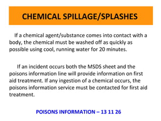 CHEMICAL SPILLAGE/SPLASHES
If a chemical agent/substance comes into contact with a
body, the chemical must be washed off as quickly as
The dry powder using cool, running wateron flammable liquids, electrical fires and
The possible fire extinguisher is very effective on flammable liquids, electrical fires and
dry powder fire extinguisher is very effective for 20 minutes.
gases:
gases:

If an incident occurs both the MSDS sheet and the
poisons information line will provide information on first
aid treatment. If any ingestion of a chemical occurs, the
poisons information service must be contacted for first aid
treatment.
POISONS INFORMATION – 13 11 26

 