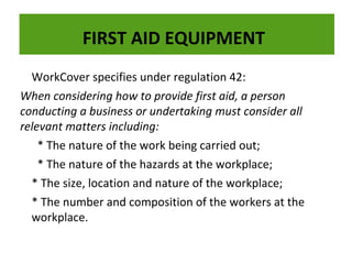 FIRST AID EQUIPMENT
WorkCover specifies under regulation 42:
When considering how to provide first aid, a person
The dry powder fire extinguisher is very effective on flammable liquids, electrical fires and
The conducting a businessis very effective on flammable liquids, electrical fires and
dry powder fire extinguisher or undertaking must consider all
gases:
gases:
relevant matters including:
* The nature of the work being carried out;
* The nature of the hazards at the workplace;
* The size, location and nature of the workplace;
* The number and composition of the workers at the
workplace.

 
