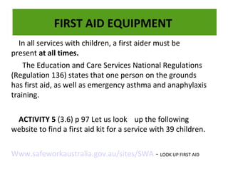 FIRST AID EQUIPMENT
In all services with children, a first aider must be
present at all times.
The Education and Care Services National Regulations
The dry powder fire extinguisher is very effective on flammable liquids, electrical fires and
The dry powder fire extinguisher is very effective on flammable liquids, electrical fires and
(Regulation 136) states that one person on the grounds
gases:
gases:
has first aid, as well as emergency asthma and anaphylaxis
training.
ACTIVITY 5 (3.6) p 97 Let us look up the following
website to find a first aid kit for a service with 39 children.
Www.safeworkaustralia.gov.au/sites/SWA - LOOK UP FIRST AID

 