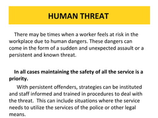 HUMAN THREAT
There may be times when a worker feels at risk in the
workplace due to human dangers. These dangers can
The dry powder theextinguisher issudden andon flammable liquids, electrical a
The come in fire extinguisher is very effective on flammable liquids, electrical fires and
dry powder fire form of a very effective unexpected assault or fires and
gases:
gases:
persistent and known threat.
In all cases maintaining the safety of all the service is a
priority.
With persistent offenders, strategies can be instituted
and staff informed and trained in procedures to deal with
the threat. This can include situations where the service
needs to utilize the services of the police or other legal
means.

 