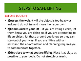 STEPS TO SAFE LIFTING
BEFORE YOU LIFT
• 1)Assess the weight – if the object is too heavy or
awkward do not try and move it on your own
• 2)Communicate your lift – if you are lifting a child, let
them know you are doing so. If you are attempting to
lift an object, let those around you know so they can
stay out of your way. If you are lifting with an
assistant, the co-ordination and planning requires you
to communicate together.
• 3)Get close to what you are lifting. Place it as close as
possible to your body. Do not stretch or reach.

 