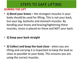 STEPS TO SAFE LIFTING
DURING THE LIFT
• 1) Bend your knees – the strongest muscles in your
body should be used for lifting. This is not your back,
but your leg, buttocks and stomach muscles. By
bending your knees and bracing/tightening these
muscles, stress is placed on these and NOT your back.
• 2) Keep your back straight
• 3) Collect and keep the load close - when you are
lifting and carrying it is important to keep the load as
close as possible to your body. This ensures you are
using the correct muscles.

 