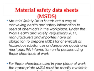 Material safety data sheets
(MSDS)

• Material Safety Data Sheets are a way of
conveying health and safety information to
users of chemicals in the workplace. Under the
Work Health and Safety Regulations 2011,
manufacturers and importers have an
obligation to prepare MSDS for chemicals as
hazardous substances or dangerous goods and
must pass this information on to persons using
those chemicals at work.
• For those chemicals used in your place of work
the appropriate MSDS must be readily available

 