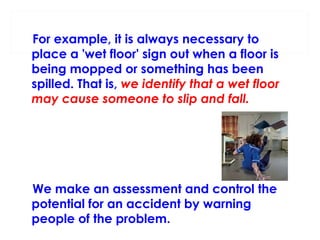 For example, it is always necessary to
place a 'wet floor' sign out when a floor is
being mopped or something has been
spilled. That is, we identify that a wet floor
may cause someone to slip and fall.

We make an assessment and control the
potential for an accident by warning
people of the problem.

 