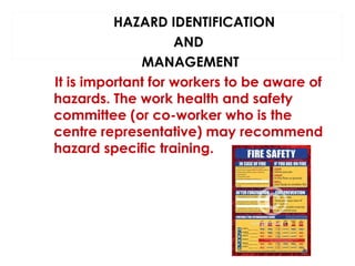 HAZARD IDENTIFICATION
AND
MANAGEMENT
It is important for workers to be aware of
hazards. The work health and safety
committee (or co-worker who is the
centre representative) may recommend
hazard specific training.

 