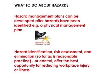 WHAT TO DO ABOUT HAZARDS
Hazard management plans can be
developed after hazards have been
identified e.g. a physical management
plan.

Hazard identification, risk assessment, and
elimination (so far as is reasonable
practice) - or control, offer the best
opportunity for reducing workplace injury
or illness.

 