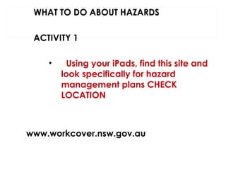 WHAT TO DO ABOUT HAZARDS
ACTIVITY 1
•

Using your iPads, find this site and
look specifically for hazard
management plans CHECK
LOCATION

www.workcover.nsw.gov.au

 
