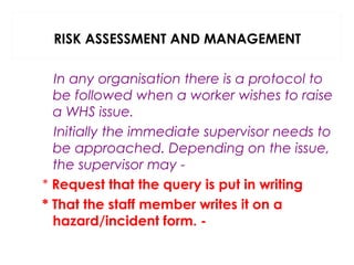 RISK ASSESSMENT AND MANAGEMENT
In any organisation there is a protocol to
be followed when a worker wishes to raise
a WHS issue.
Initially the immediate supervisor needs to
be approached. Depending on the issue,
the supervisor may * Request that the query is put in writing
* That the staff member writes it on a
hazard/incident form. -

 