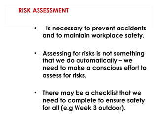 RISK ASSESSMENT
•

Is necessary to prevent accidents
and to maintain workplace safety.

•

Assessing for risks is not something
that we do automatically – we
need to make a conscious effort to
assess for risks.

•

There may be a checklist that we
need to complete to ensure safety
for all (e.g Week 3 outdoor).

 