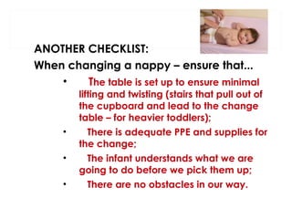 ANOTHER CHECKLIST:
When changing a nappy – ensure that...
•
The table is set up to ensure minimal

•
•
•

lifting and twisting (stairs that pull out of
the cupboard and lead to the change
table – for heavier toddlers);
There is adequate PPE and supplies for
the change;
The infant understands what we are
going to do before we pick them up;
There are no obstacles in our way.

 