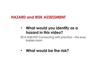 HAZARD and RISK ASSESSMENT
•

What would you identify as a
hazard in this video?

ECA NQS PLP Connecting with practice – the busy
babies room

•

What would be the risk?

 
