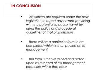 IN CONCLUSION
•

All workers are required under the new
legislation to report any hazard (anything
with the potential to cause harm) by
using the policy and procedural
guidelines of that organisation .

•

There will be a particular form to be
completed which is then passed on to
management

•

This form is then retained and acted
upon as a record of risk management
processes within that area.

 
