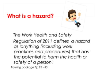 What is a hazard?
The Work Health and Safety
Regulation of 2011 defines a hazard
as 'anything (including work
practices and procedures) that has
the potential to harm the health or
safety of a person'.
Training package Pp 25 - 35

 