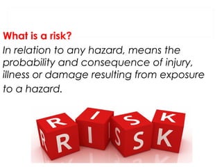 What is a risk?
In relation to any hazard, means the
probability and consequence of injury,
illness or damage resulting from exposure
to a hazard.

 