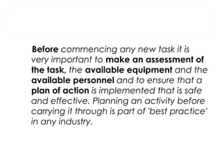 Before commencing any new task it is
very important to make an assessment of
the task, the available equipment and the
available personnel and to ensure that a
plan of action is implemented that is safe
and effective. Planning an activity before
carrying it through is part of 'best practice'
in any industry.

 