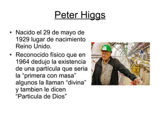 Peter Higgs Nacido el 29 de mayo de 1929 lugar de nacimiento Reino Unido. Reconocido físico que en 1964 dedujo la existencia de una partícula que seria la “primera con masa” algunos la llaman “divina” y tambien le dicen “Particula de Dios” 