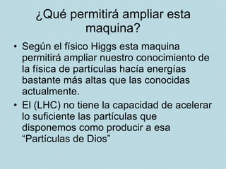 ¿Qué permitirá ampliar esta maquina? Según el físico Higgs esta maquina permitirá ampliar nuestro conocimiento de la física de partículas hacía energías bastante más altas que las conocidas actualmente. El (LHC) no tiene la capacidad de acelerar lo suficiente las partículas que disponemos como producir a esa “Partículas de Dios” 