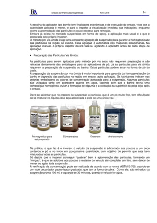 Ensaio por Partículas Magnéticas NOV./ 2018 24
A escolha do aplicador tipo borrifo tem finalidades econômicas e de execução do ensaio, visto que a
quantidade aplicada é menor, e para o inspetor a visualização imediata das indicações, enquanto
ocorre a acomodação das partículas e pouco excesso para remoção.
Embora já exista no mercado suspensões em forma de spray, a aplicação mais usual é a que é
preparada pelo próprio inspetor.
O método por via úmida exige uma constante agitação da suspensão para garantir a homogeneidade
das partículas na região de exame. Essa agitação é automática nas máquinas estacionárias. Na
aplicação manual, o próprio inspetor deverá fazê-la, agitando o aplicador antes de cada etapa de
aplicação.
• Preparação das Partículas Via Úmida:
As partículas para serem aplicadas pelo método por via seca não requerem preparação e são
retiradas diretamente das embalagens para os aplicadores de pó. Já as partículas para via úmida
requerem a preparação da suspensão ou banho. Estas partículas podem estar na forma de pó ou
pasta.
A preparação da suspensão por via úmida é muito importante para garantia da homogeneização do
banho e dispersão das partículas na região em ensaio, após aplicação. Os fabricantes indicam nas
próprias embalagens os valores de concentração adequada para a suspensão. Algumas partículas
são utilizadas tanto em querosene quanto em água, fazendo com que o banho tenha uma
composição homogênea, evitar a formação de espuma e a oxidação da superfície da peça logo após
o ensaio.
Deve-se salientar que no preparo da suspensão a partícula, que é um pó muito fino, tem dificuldade
de se misturar no líquido caso seja adicionada a este de uma única vez.
Pó magnético para Concentrados Distensor Anti-corrosivo
ser preparado
Na prática, o que faz é o inverso: o veículo da suspensão é adicionado aos poucos a um copo
contendo o pó e no início em pouquíssima quantidade, com objetivo de permitir que seja bem
misturadas todas as partículas.
Só depois que o inspetor conseguir “quebrar” bem a aglomeração das partículas, formando um
“mingau”, é que se adiciona aos poucos o restante do veículo até completar um litro, sem deixar de
mexer ou agitar toda suspensão.
A verificação da concentração pode ser realizada de acordo com a norma ASTM E-709, usando-se
um tubo decantador padronizado graduado, que tem a forma de pêra. Como ele, são retirados da
suspensão pronta 100 ml, e aguarda-se 30 minutos, quando o veículo for água.
 