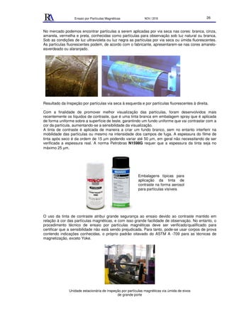 Ensaio por Partículas Magnéticas NOV./ 2018 26
No mercado podemos encontrar partículas a serem aplicadas por via seca nas cores: branca, cinza,
amarela, vermelha e preta, conhecidas como partículas para observação sob luz natural ou branca.
Sob as condições de luz ultravioleta ou luz negra as partículas por via seca ou úmida fluorescentes.
As partículas fluorescentes podem, de acordo com o fabricante, apresentarem-se nas cores amarelo-
esverdeado ou alaranjado.
Resultado da Inspeção por partículas via seca à esquerda e por partículas fluorescentes à direita.
Com a finalidade de promover melhor visualização das partículas, foram desenvolvidos mais
recentemente os líquidos de contraste, que é uma tinta branca em embalagem spray que é aplicada
de forma uniforme sobre a superfície de teste, garantindo um fundo uniforme que vai contrastar com a
cor da partícula, aumentando-se a sensibilidade da visualização.
A tinta de contraste é aplicada de maneira a criar um fundo branco, sem no entanto interferir na
mobilidade das partículas ou mesmo na intensidade dos campos de fuga. A espessura do filme de
tinta após seco é da ordem de 15 µm podendo variar até 50 µm, em geral não necessitando de ser
verificada a espessura real. A norma Petrobras N1598G requer que a espessura da tinta seja no
máximo 25 µm.
O uso da tinta de contraste atribui grande segurança ao ensaio devido ao contraste mantido em
relação à cor das partículas magnéticas, e com isso grande facilidade de observação. No entanto, o
procedimento técnico de ensaio por partículas magnéticas deve ser verificado/qualificado para
certificar que a sensibilidade não está sendo prejudicada. Para tanto, pode-se usar corpos de prova
contendo indicações conhecidas, o próprio padrão oitavado do ASTM A -709 para as técnicas de
magnetização, exceto Yoke.
Unidade estacionária de inspeção por partículas magnéticas via úmida de eixos
de grande porte
Embalagens típicas para
aplicação da tinta de
contraste na forma aerosol
para partículas visíveis
 