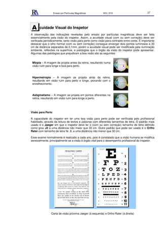 Ensaio por Partículas Magnéticas NOV./ 2018 27
cuidade Visual do Inspetor
A observação das indicações reveladas pelo ensaio por partículas magnéticas deve ser feita
essencialmente pela visão do inspetor. Assim, a acuidade visual (com ou sem correção) deve ser
verificada periodicamente, tanto visão para perto como visão para contraste entre cores. É importante
destacar que o olho normal (com ou sem correção) consegue enxergar dois pontos luminosos a 30
cm de distância separados de 0,1mm, porém a acuidade visual pode ser modificada pela iluminação
ambiente, reflexões na superfície, e patologias que o órgão da visão do inspetor pode apresentar.
Algumas das patologias que prejudicam a boa visão são as seguintes:
Miopia – A imagem de projeta antes da retina, resultando numa
visão ruim para longe e boa para perto.
Hipermetropia – A imagem se projeta atrás da retina,
resultando em visão ruim para perto e longe, piorando com o
envelhecimento.
Astigmatismo – A imagem se projeta em pontos diferentes na
retina, resultando em visão ruim para longe e perto.
Visão para Perto
A capacidade do inspetor em ter uma boa visão para perto pode ser verificada pelo profissional
habilitado, através da leitura de textos e palavras com diferentes tamanhos de letra. O padrão mais
usado é o Jaeger em que o inspetor deve ler o (com ou sem correção) tamanho de letra definido
como grau J2 a uma distância não maior que 30 cm. Outro padrão que pode ser usado é o Ortho
Rater com tamanho de letra Nr. 8, a uma distância não menor que 30 cm.
Esse exame normalmente é realizado a cada ano, pois é constatado que a visão humana se modifica
sensivelmente, principalmente se a visão é órgão vital para o desempenho profissional do inspetor.
Carta de visão próxima Jaeger (à esquerda) e Ortho Rater (à direita)
A
 