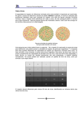 Ensaio por Partículas Magnéticas NOV./ 2018 28
Visão a Cores
A capacidade do inspetor em diferenciar contraste entre cores também é importante ser examinado.
Em geral o exame de daltonismo através do padrão Ishihara é aplicado. O exame é realizado pelo
profissional habilitado onde será mostrado ao inspetor uma série de figuras coloridas formando
números. Caso o inspetor tenha deficiência em visão a cores, ele não conseguirá definir o número
que a figura apresenta. Algumas dessas figuras são mostradas a abaixo. Caso você não consiga ver
os números, deve procurar um oftalmologista.
Figuras extraídas do padrão Ishihara
(as figuras estão reduzidas, sem escala)
Uma pergunta que o leitor poderá fazer é a seguinte: “Se o inspetor for reprovado no exame de cores
para daltonismo, ele poderá exercer a atividade de inspetor de partículas magnéticas ?” A resposta
para essa questão dependerá da capacidade do inspetor em diferenciar contraste entre cores, no
caso vermelho, cinza, amarela, e outras cores do pó magnético. Para tanto, ele deve fazer mais um
exame complementar de capacidade de perceber tons de cinza. Caso ele tenha essa capacidade, o
laudo técnico no ensaio por líquidos penetrantes não será prejudicado, e poderá trabalhar
normalmente. Tal exame poderá ser realizado usando um padrão de tons de cinza, como por
exemplo o que segue abaixo.
O inspetor deverá diferenciar pelo menos 20 tons de cinza, identificando os números dentro dos
vários tons de cinza.
 