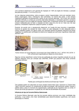 Ensaio por Partículas Magnéticas NOV./ 2018 31
uma varredura seqüencial e com garantia de inspeção em 100% da região de interesse, a posição
dos pólos de contato 1-1 e 4-4 ou 2-2 e 3-3.
Já nas máquinas estacionárias, onde as peças a serem inspecionadas, como por exemplo: pinos,
bielas, engrenagens, disco, virabreguins, são submetidas, na maioria das vezes, a dois campos
magnéticos aplicados simultaneamente, sendo um por corrente alternada - CA e outro, por corrente
alternada retificada, ou ambos por correntes alternadas defasadas, é necessário garantir a varredura
de toda a peça ou de uma região de interesse. Nesse caso, é importante verificar se a intensidade do
campo é adequada para se fazer a inspeção de toda a peça de uma vez só. Caso isso não seja
possível, é necessário inspecionar a peça em partes, ou seções.
Portanto, de acordo com o equipamento disponível, em função de seus recursos e capacidade,
fazemos os ajustes nos campos de modo a obter um valor adequado. O valor adequado para o
campo magnético poderá, em alguns casos, ser verificado através de padrões indicativos de campo
magnético, ou padrão para verificação do sistema de inspeção por partículas magnéticas citado pelo
ASTM-E-1444
Padrão indicativo de Campo Magnético recomendado pelo Código ASME Sec.V Art.7 , ASTM E-709 e ASTM - E
1444, somente para magnetização por injeção de corrente elétrica
Algumas normas especificam outras formas de verificação do campo magnético através do uso de
padrões especiais como por exemplo tipo CASTROL STRIP que possuem três linhas contendo
indicações artificiais.
a) Conjunto de padrões Castrol
Tipo II ou A
b) Padrão Castrol mostrando a
eficiência do ensaio
c) Detalhe mostrando no
mínimo duas linhas
visíveis
Padrão para verificação da eficiência do Ensaio tipo “Castrol”
Tais padrões podem ser adquiridos em duas versões Castrol Strip Type I (G)eneral ou Castrol Strip
Type II (A)ircraft, possuem um revestimento de latão de proteção. São facilmente usados, fixando o
padrão sobre a peça no momento da magnetização e aplicação do pó magnético seco ou úmido. O
número de linhas que aparecem no padrão dá uma idéia da sensibilidade do processo.
Influência do tipo de Corrente Elétrica Selecionada
A Corrente Elétrica Alternada: este tipo de corrente elétrica promove uma maior mobilidade das
partículas, o que atribui uma maior sensibilidade para descontinuidades superficiais, com pouca
penetração no material.
campo magnético
 