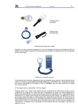 Ensaio por Partículas Magnéticas NOV./ 2018 34
Fontes de Iluminação mais usados
Dirigindo a luz para a área de inspeção com o eixo da lâmpada formando aproximadamente 90° em
relação a ela é a melhor alternativa. O fundo branco da camada de revelador faz com que a indicação
se torne escurecida.
Exemplo de um aparelho Luxímetro
A intensidade da luz deve ser adequada ao tipo de indicação que se quer ver, sendo ideal acima de
1000 Lux (conforme recomendado pelo Código ASME Sec. V e ASTM E-165 ). O instrumento correto
para medir a intensidade de iluminação no local é o luxímetro, que deve estar calibrado na unidade
Lux (ver foto acima).
b) Iluminação com Luz ultravioleta – UV (“luz negra”):
Podemos definir a luz “negra” como aquela que tem comprimento de onda menor do que o menor
comprimento de onda da luz visível. Ela tem a propriedade de causar em certas substâncias o
fenômeno da fluorescência. O material fluorescente contido no penetrante, tem a propriedade de em
absorvendo a luz “negra” emitir energia em comprimentos de onda maiores, na região de luz visível,
por exemplo verde-amarelado ou verde-azulado. São usados filtros que eliminam os comprimentos de
onda desfavoráveis (luz visível e luz ultravioleta) permitindo somente aqueles de comprimento de
onda de 3200 a 4000 Å. A intensidade de luz ultravioleta que se deve ter para uma boa inspeção é de
1000 µW/cm2. É desejável que a iluminação normal ambiente deva ser controlada e não deve ser
superior à 10 Lux.
Pendente de luz
tipo gaiola
Lanterna com
lampadas leds
 