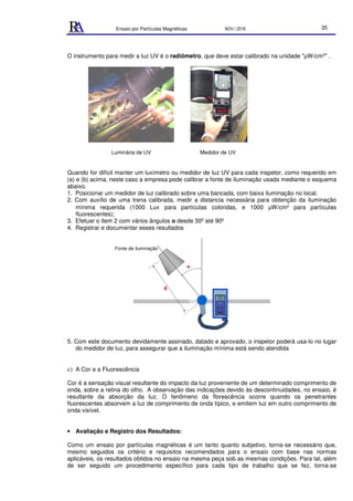 Ensaio por Partículas Magnéticas NOV./ 2018 35
O instrumento para medir a luz UV é o radiômetro, que deve estar calibrado na unidade "µW/cm2" .
Luminária de UV Medidor de UV
Quando for difícil manter um luxímetro ou medidor de luz UV para cada inspetor, como requerido em
(a) e (b) acima, neste caso a empresa pode calibrar a fonte de iluminação usada mediante o esquema
abaixo.
1. Posicionar um medidor de luz calibrado sobre uma bancada, com baixa iluminação no local.
2. Com auxílio de uma trena calibrada, medir a distancia necessária para obtenção da iluminação
mínima requerida (1000 Lux para partículas coloridas, e 1000 µW/cm2 para partículas
fluorescentes);
3. Efetuar o item 2 com vários ângulos α desde 300 até 900
4. Registrar e documentar esses resultados
5. Com este documento devidamente assinado, datado e aprovado, o inspetor poderá usa-lo no lugar
do medidor de luz, para assegurar que a iluminação mínima está sendo atendida
c) A Cor e a Fluorescência
Cor é a sensação visual resultante do impacto da luz proveniente de um determinado comprimento de
onda, sobre a retina do olho. A observação das indicações devido às descontinuidades, no ensaio, é
resultante da absorção da luz. O fenômeno da florescência ocorre quando os penetrantes
fluorescentes absorvem a luz de comprimento de onda típico, e emitem luz em outro comprimento de
onda visível.
• Avaliação e Registro dos Resultados:
Como um ensaio por partículas magnéticas é um tanto quanto subjetivo, torna-se necessário que,
mesmo seguidos os critério e requisitos recomendados para o ensaio com base nas normas
aplicáveis, os resultados obtidos no ensaio na mesma peça sob as mesmas condições. Para tal, além
de ser seguido um procedimento específico para cada tipo de trabalho que se fez, torna-se
Fonte de iluminação
 