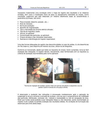 Ensaio por Partículas Magnéticas NOV./ 2018 36
necessário implementar uma correlação entre o mapa de registro dos resultados e os relatórios
emitidos, bem como a localização física da peça ou equipamento submetido ao ensaio. Como
orientação, sugerimos que seja elaborado um relatório detalhando todas as características e
parâmetros do ensaio, tais como:
• Peça ensaiada ,desenho, posição , etc.. ;
• Área de interesse ;
• Norma de aceitação;
• Aparelho de magnetização;
• Tipo e intensidade da corrente elétrica utilizada ;
• Tipo de pó magnético usado;
• Veículo, se aplicável
• Concentração das partículas, se aplicável;
• Croquis da peça e das indicações observadas;
• Assinatura e identificação do inspetor responsável.
Uma das formas adequadas de registro das descontinuidades no caso de soldas, é a de desenhá-las
em fita crepe ou, caso disponha de maiores recursos, utilizar-se de fotografias.
Conforme já mencionado, desde que todos os requisitos do ensaio, forem cumpridos, torna-se fácil
avaliação das indicações. O inspetor deverá, naturalmente, estar familiarizado com os requisitos ou
critérios de aceitação recomendados pela norma aplicável.
Técnica de inspeção de fundidos usando Yoke com pernas articuláveis à esquerda e uso do
padrão Castrol na borda de uma peça à direita.
A observação e avaliação das indicações é processada imediatamente após a aplicação da
suspensão ou do pó e durante a remoção do excesso, uma vez que o comportamento da mobilidade
das partículas, distribuição, contraste, etc., indicará a necessidade ou não de reinspeção da área.
Notar que muitas vezes poderão surgir indicações falsas ou não relevantes, sendo recomendado ao
inspetor muito cuidado na perfeita avaliação dos resultados obtidos. As condições de iluminação são
essenciais para êxito desta etapa.
 