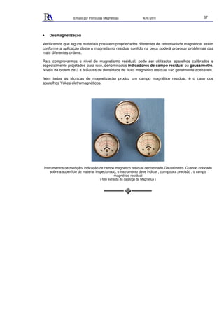 Ensaio por Partículas Magnéticas NOV./ 2018 37
• Desmagnetização
Verificamos que alguns materiais possuem propriedades diferentes de retentividade magnética, assim
conforme a aplicação deste o magnetismo residual contido na peça poderá provocar problemas das
mais diferentes ordens.
Para comprovarmos o nível de magnetismo residual, pode ser utilizados aparelhos calibrados e
especialmente projetados para isso, denominados indicadores de campo residual ou gaussímetro.
Níveis da ordem de 3 a 8 Gauss de densidade de fluxo magnético residual são geralmente aceitáveis.
Nem todas as técnicas de magnetização produz um campo magnético residual, é o caso dos
aparelhos Yokes eletromagnéticos.
Instrumentos de medição/ indicação de campo magnético residual denominado Gaussímetro. Quando colocado
sobre a superfície do material inspecionado, o instrumento deve indicar , com pouca precisão , o campo
magnético residual
( foto extraída do catálogo da Magnaflux )
 
