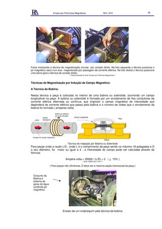 Ensaio por Partículas Magnéticas NOV./ 2018 16
Fotos mostrando a técnica de magnetização circular por contato direto. Na foto esquerda o técnico pulveriza o
pó magnético seco num eixo magnetizado por passagem de corrente elétrica. Na foto direita o técnico posiciona
uma barra para a técnica de contato direto.
( Fotos extraídas do filme "Ensaio por Partículas Magnéticas" )
Técnicas de Magnetização por Indução de Campo Magnético:
A Técnica da Bobina:
Nessa técnica a peça é colocada no interior de uma bobina ou solenóide, ocorrendo um campo
longitudinal na peça. A bobina ou solenóide é formada por um enrolamento de fios condutores da
corrente elétrica alternada ou contínua, que originam o campo magnético de intensidade que
dependerá da corrente elétrica que passa pela bobina e o número de voltas que o enrolamento da
bobina foi formado ( amperes-volta)
peça
bobina se desloca
ao longo da peça.
direção do campo magnético
defeito
detectável
Técnica de inspeção por Bobina ou Solenóide
Para peças onde a razão L/D , onde L é o comprimento da peça sendo no máximo 18 polegadas e D
o seu diâmetro, for maior ou igual a 4 , a intensidade do campo pode ser calculada através da
fórmula:
Ampére-volta = 35000 / (L/D) + 2 ( + 10% )
( fonte: ASME Sec.V Art.7 )
( Para peças não cilíndricas, D deve ser a máxima seção transversal da peça.)
Ensaio de um virabrequim pela técnica da bobina
Conjunto da
Bobina e
sistema de
spray de água
contendo pó
magnético.
Campo Longitudinal
Peça
Bobina
 