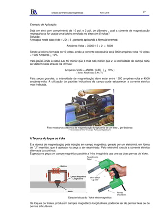Ensaio por Partículas Magnéticas NOV./ 2018 17
Exemplo de Aplicação:
Seja um eixo com comprimento de 10 pol. e 2 pol. de diâmetro , qual a corrente de magnetização
necessária se for usada uma bobina enrolada no eixo com 5 voltas?
Solução:
A relação neste caso é de : L/D = 5 , portanto aplicando a fórmula teremos:
Ampéres-Volta = 35000 / 5 + 2 = 5000
Sendo a bobina formada por 5 voltas, então a corrente necessária será 5000 ampéres-volta / 5 voltas
= 1000 Ampéres + 10%
Para peças onde a razão L/D for menor que 4 mas não menor que 2, a intensidade do campo pode
ser determinada através da fórmula:
Ampéres-Volta = 45000 / (L/D) ( + 10% )
( fonte: ASME Sec.V Art. 7 )
Para peças grandes, a intensidade de magnetização deve estar entre 1200 ampéres-volta e 4500
ampéres-volta. A utilização de padrões indicativos de campo pode estabelecer a corrente elétrica
mais indicada.
Foto mostrando a técnica de magnetização longitudinal de um eixo , por bobinas
( Foto extraída do filme "Ensaio por Partículas Magnéticas" )
A Técnica do Ioque ou Yoke
É a técnica de magnetização pela indução em campo magnético, gerado por um eletroimã, em forma
de "U" invertido, que é apoiado na peça a ser examinado. Pelo eletroimã circula a corrente elétrica
alternada ou contínua.
É gerada na peça um campo magnético paralelo a linha imaginária que une as duas pernas do Yoke .
.
Características do Yoke eletromagnético
Os Ioques ou Yokes, produzem campos magnéticos longitudinais, podendo ser de pernas fixas ou de
pernas articuláveis.
Micro switch
Lig-Desl
Pernas
articuláveis
Revestimento
Epoxi
 
