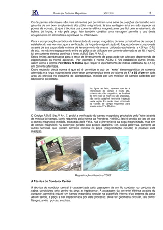 Ensaio por Partículas Magnéticas NOV./ 2018 18
Os de pernas articuláveis são mais eficientes por permitirem uma série de posições de trabalho com
garantia de um bom acoplamento dos pólos magnéticos. A sua vantagem está em não aquecer os
pontos de contato, já que a técnica usa corrente elétrica magnetizante que flui pelo enrolamento da
bobina do Ioque, e não pela peça. Isto também constitui uma vantagem permite o uso deste
equipamento em atmosferas explosivas ou inflamáveis.
Para a comprovação periódica da intensidade do campo magnético durante os trabalhos de campo é
estabelecido nas normas, que a verificação da força de magnetização do Ioque pode ser comprovada
através de sua capacidade mínima de levantamento de massa calibrada equivalente a 4,5 kg (10 lb)
de aço, no máximo espaçamento entre os pólos a ser utilizado em corrente alternada e de 18,1 kg (40
lb) em corrente elétrica contínua ( fonte: ASME Sec. V Art.7) .
Estes limites apresentados para o teste de levantamento de peso pode ser alterado dependendo da
especificação ou norma aplicável. Por exemplo a norma ASTM E-709 estabelece outros limites,
assim como a norma Petrobras N-1598G que requer o levantamento de massa calibrada de 5,5 kg
em corrente alternada.
Outro requisito desta norma é que só é permitido o uso de “Yoke” eletromagnético de corrente
alternada e a força magnetizante deve estar compreendida entre os valores de 17 a 65 A/cm em toda
área útil prevista no esquema de sobreposição, medido por um medidor de campo calibrado por
laboratório acreditado.
O Código ASME Sec.V Art. 7, proibi a verificação do campo magnético produzido pelo Yoke através
da medida do campo, como requerido pela norma da Petrobras N1598G. Isto é devido ao fato de que
o campo magnético medido, produzido pelo Yoke, não é proveniente da peça magnetizada, mas sim
do campo magnético na superfície gerado pelo próprio aparelho. Em outras palavras, somente as
outras técnicas que injetam corrente elétrica na peça (magnetização circular) é possível esta
medição.
Magnetização utilizando o YOKE
A Técnica do Condutor Central
A técnica do condutor central é caracterizada pela passagem de um fio condutor ou conjunto de
cabos condutores pelo centro da peça a inspecionar. A passagem da corrente elétrica através do
condutor, permitirá induzir um campo magnético circular na superfície interna e/ou externa da peça
Assim sendo, a peça a ser inspecionada por este processo, deve ter geometria circular, tais como:
flanges, anéis , porcas, e outras.
Na figura ao lado, reparem que se a
intensidade de campo é muito alta,
próximo do pólo magnético, as limalhas
de ferro não se fixam ou são afastadas,
não sendo possível nenhuma inspeção
nesta região. Em razão disso, é limitado
os valores de campo magnético para
ensaio entre 17 a 65 A/cm.
 