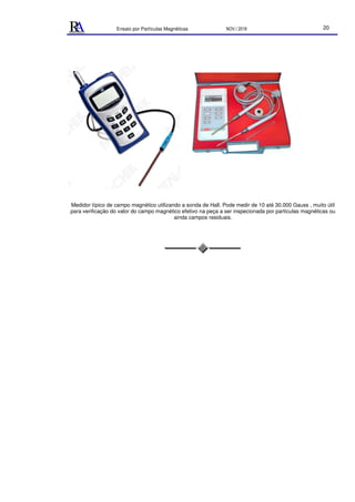 Ensaio por Partículas Magnéticas NOV./ 2018 20
Medidor típico de campo magnético utilizando a sonda de Hall. Pode medir de 10 até 30.000 Gauss , muito útil
para verificação do valor do campo magnético efetivo na peça a ser inspecionada por partículas magnéticas ou
ainda campos residuais.
 