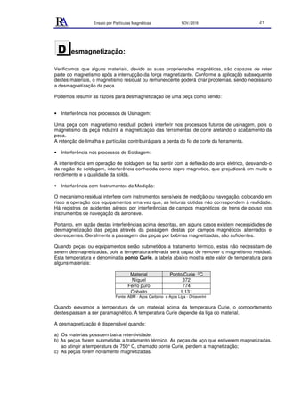 Ensaio por Partículas Magnéticas NOV./ 2018 21
esmagnetização:
Verificamos que alguns materiais, devido as suas propriedades magnéticas, são capazes de reter
parte do magnetismo após a interrupção da força magnetizante. Conforme a aplicação subsequente
destes materiais, o magnetismo residual ou remanescente poderá criar problemas, sendo necessário
a desmagnetização da peça.
Podemos resumir as razões para desmagnetização de uma peça como sendo:
• Interferência nos processos de Usinagem:
Uma peça com magnetismo residual poderá interferir nos processos futuros de usinagem, pois o
magnetismo da peça induzirá a magnetização das ferramentas de corte afetando o acabamento da
peça.
A retenção de limalha e partículas contribuirá para a perda do fio de corte da ferramenta.
• Interferência nos processos de Soldagem:
A interferência em operação de soldagem se faz sentir com a deflexão do arco elétrico, desviando-o
da região de soldagem, interferência conhecida como sopro magnético, que prejudicará em muito o
rendimento e a qualidade da solda.
• Interferência com Instrumentos de Medição:
O mecanismo residual interfere com instrumentos sensíveis de medição ou navegação, colocando em
risco a operação dos equipamentos uma vez que, as leituras obtidas não correspondem à realidade.
Há registros de acidentes aéreos por interferências de campos magnéticos de trens de pouso nos
instrumentos de navegação da aeronave.
Portanto, em razão destas interferências acima descritas, em alguns casos existem necessidades de
desmagnetização das peças através da passagem destas por campos magnéticos alternados e
decrescentes. Geralmente a passagem das peças por bobinas magnetizadas, são suficientes.
Quando peças ou equipamentos serão submetidos a tratamento térmico, estas não necessitam de
serem desmagnetizadas, pois a temperatura elevada será capaz de remover o magnetismo residual.
Esta temperatura é denominada ponto Curie, a tabela abaixo mostra este valor de temperatura para
alguns materiais:
Material Ponto Curie 0C
Níquel 372
Ferro puro 774
Cobalto 1.131
Fonte: ABM - Aços Carbono e Aços Liga - Chiaverini
Quando elevamos a temperatura de um material acima da temperatura Curie, o comportamento
destes passam a ser paramagnético. A temperatura Curie depende da liga do material.
A desmagnetização é dispensável quando:
a) Os materiais possuem baixa retentividade;
b) As peças forem submetidas a tratamento térmico. As peças de aço que estiverem magnetizadas,
ao atingir a temperatura de 750° C, chamado ponte Curie, perdem a magnetização;
c) As peças forem novamente magnetizadas.
D
 
