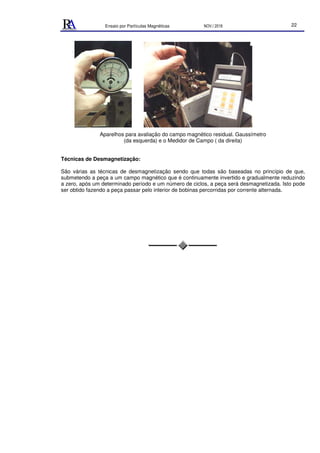 Ensaio por Partículas Magnéticas NOV./ 2018 22
Aparelhos para avaliação do campo magnético residual. Gaussímetro
(da esquerda) e o Medidor de Campo ( da direita)
Técnicas de Desmagnetização:
São várias as técnicas de desmagnetização sendo que todas são baseadas no princípio de que,
submetendo a peça a um campo magnético que é continuamente invertido e gradualmente reduzindo
a zero, após um determinado período e um número de ciclos, a peça será desmagnetizada. Isto pode
ser obtido fazendo a peça passar pelo interior de bobinas percorridas por corrente alternada.
 