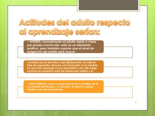 • INTERÉS: normalmente el adulto asiste a clase
por propia convicción ,esto es un elemento
positivo, pero también supone que el nivel de
exigencia del adulto será mayor.

• CURIOSIDAD LIMITADA: la inteligencia del adulto, al
contrario que la del niño o del adolescente, no está en
fase de expansión. Recurre a la formación en la medida
en que ésta responde a una necesidad y por ello exige
conocer la conexión entre las tareas que realiza y el
objetivo.


• IMPACIENCIA: como consecuencia de su sentido de la
economía del tiempo y el esfuerzo, el alumno adulto
tiende a ser más impaciente.



                                                          4
 
