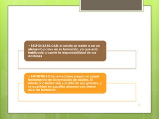 • RESPONSABILIDAD: el adulto se resiste a ser un
elemento pasivo en su formación, ya que está
habituado a asumir la responsabilidad de sus
acciones




• EMOTIVIDAD: las emociones juegan un papel
fundamental en la formación de adultos. El
miedo a la frustración y al ridículo son grandes, y
se acentúan en aquellos alumnos con menor
nivel de formación



                                                      5
 