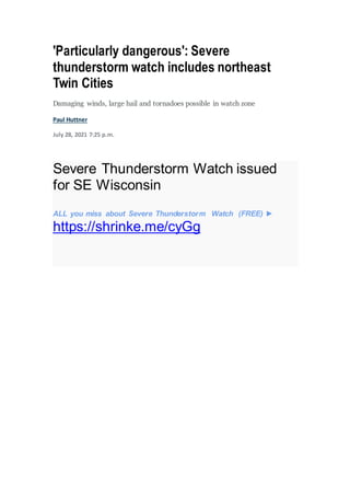 'Particularly dangerous': Severe
thunderstorm watch includes northeast
Twin Cities
Damaging winds, large hail and tornadoes possible in watch zone
Paul Huttner
July 28, 2021 7:25 p.m.
Severe Thunderstorm Watch issued
for SE Wisconsin
ALL you miss about Severe Thunderstorm Watch (FREE) ►
https://shrinke.me/cyGg
 