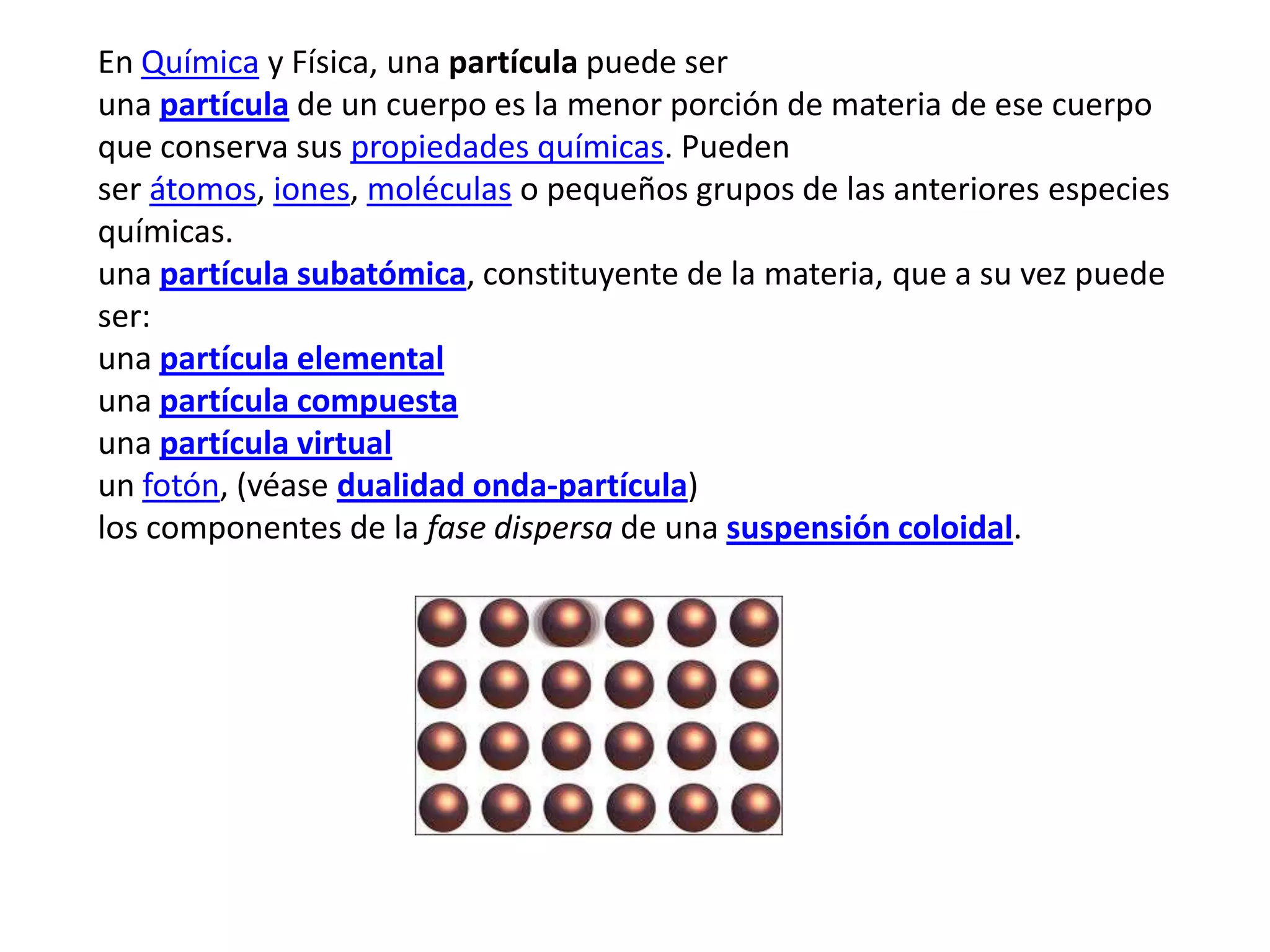 En Química y Física, una partícula puede ser
una partícula de un cuerpo es la menor porción de materia de ese cuerpo
que conserva sus propiedades químicas. Pueden
ser átomos, iones, moléculas o pequeños grupos de las anteriores especies
químicas.
una partícula subatómica, constituyente de la materia, que a su vez puede
ser:
una partícula elemental
una partícula compuesta
una partícula virtual
un fotón, (véase dualidad onda-partícula)
los componentes de la fase dispersa de una suspensión coloidal.