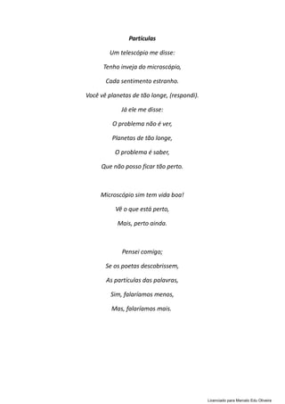 Partículas
Um telescópio me disse:
Tenho inveja do microscópio,
Cada sentimento estranho.
Você vê planetas de tão longe, (respondi).
Já ele me disse:
O problema não é ver,
Planetas de tão longe,
O problema é saber,
Que não posso ficar tão perto.
Microscópio sim tem vida boa!
Vê o que está perto,
Mais, perto ainda.
Pensei comigo;
Se os poetas descobrissem,
As partículas das palavras,
Sim, falaríamos menos,
Mas, falaríamos mais.
Licenciado para Marcelo Edu Oliveira
 