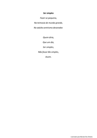Ser simples
Fazer-se pequeno,
Na teimosia de mundo grande,
No adulto centrismo devorador.
Quem diria,
Que um dia,
Ser simples,
Não fosse tão simples,
Assim.
Licenciado para Marcelo Edu Oliveira
 
