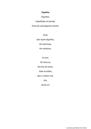 Fagulhas
Fagulhas,
Espalhadas no quintal,
Prova de uma fogueira recente.
Sinto,
Que sejam fagulhas,
De esperança,
Por melhoras.
Se oras,
Tal como eu,
No breu de existir,
Cabe acreditar,
Que o melhor virá,
Sim,
Há de vir!
Licenciado para Marcelo Edu Oliveira
 