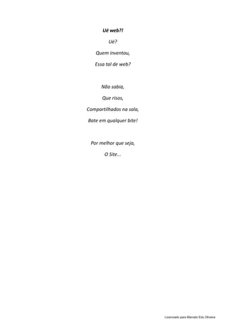 Ué web?!
Ué?
Quem inventou,
Essa tal de web?
Não sabia,
Que risos,
Compartilhados na sala,
Bate em qualquer bite!
Por melhor que seja,
O Site...
Licenciado para Marcelo Edu Oliveira
 