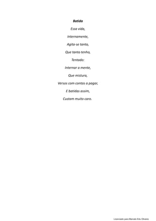 Batida
Essa vida,
Internamente,
Agita-se tanto,
Que tanto tenho,
Tentado:
Internar a mente,
Que mistura,
Versos com contas a pagar,
E batidas assim,
Custam muito caro.
Licenciado para Marcelo Edu Oliveira
 