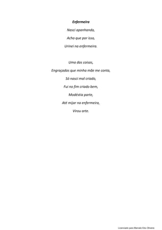 Enfermeira
Nasci apanhando,
Acho que por isso,
Urinei na enfermeira.
Uma das coisas,
Engraçadas que minha mãe me conta,
Só nasci mal criado,
Fui no fim criado bem,
Modéstia parte,
Até mijar na enfermeira,
Virou arte.
Licenciado para Marcelo Edu Oliveira
 