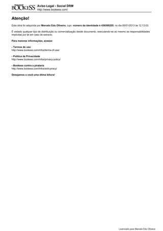 Atenção!
Esta obra foi adquirida por Marcelo Edu Oliveira, cujo número da identidade é 436500255, no dia 05/01/2013 às 12:13:03.
É vedado qualquer tipo de distribuição ou comercialização desde documento, executando-se ao mesmo as responsabilidades
implícitas por lei em caso de extravio.
Para maiores informações, acesse:
- Termos de uso
http://www.bookess.com/infos/terms-of-use/
- Política de Privacidade
http://www.bookess.com/infos/privacy-policy/
- Bookess contra a pirataria
http://www.bookess.com/infos/anti-piracy/
Desejamos a você uma ótima leitura!
Licenciado para Marcelo Edu Oliveira
 